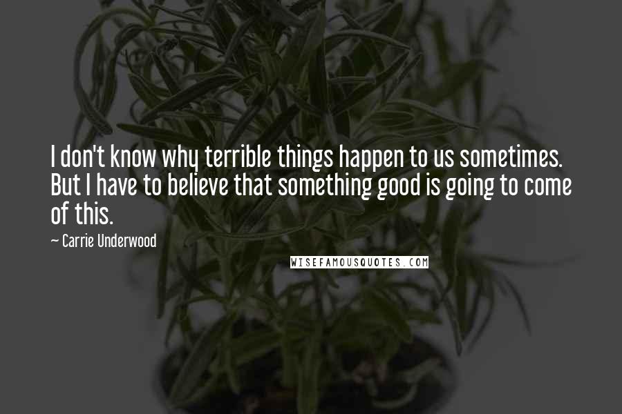 Carrie Underwood Quotes: I don't know why terrible things happen to us sometimes. But I have to believe that something good is going to come of this.