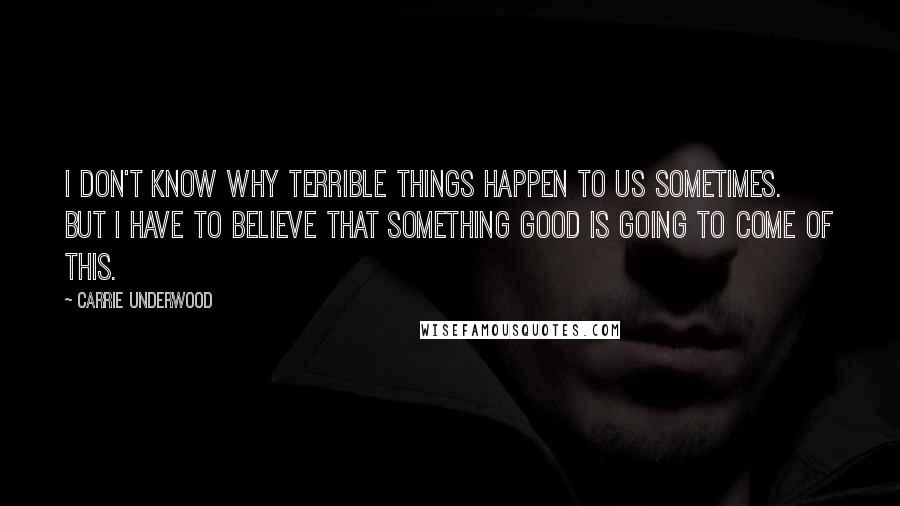 Carrie Underwood Quotes: I don't know why terrible things happen to us sometimes. But I have to believe that something good is going to come of this.