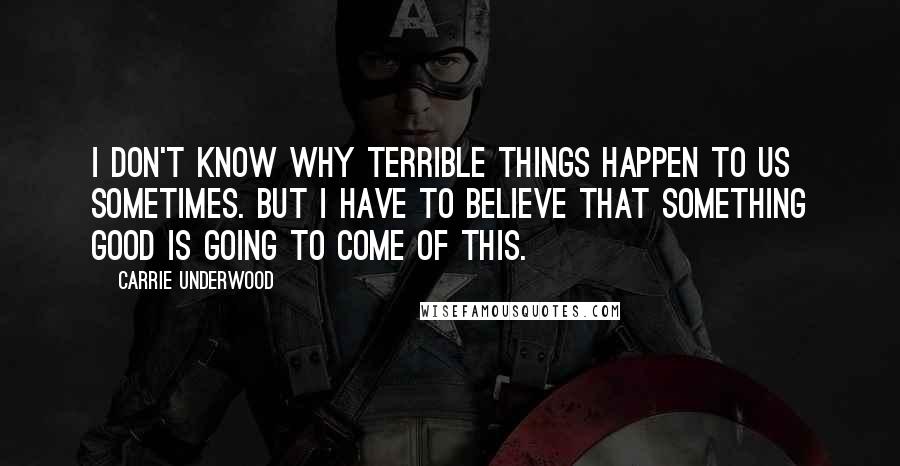 Carrie Underwood Quotes: I don't know why terrible things happen to us sometimes. But I have to believe that something good is going to come of this.