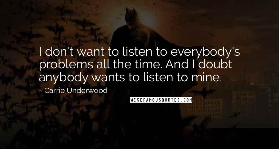 Carrie Underwood Quotes: I don't want to listen to everybody's problems all the time. And I doubt anybody wants to listen to mine.