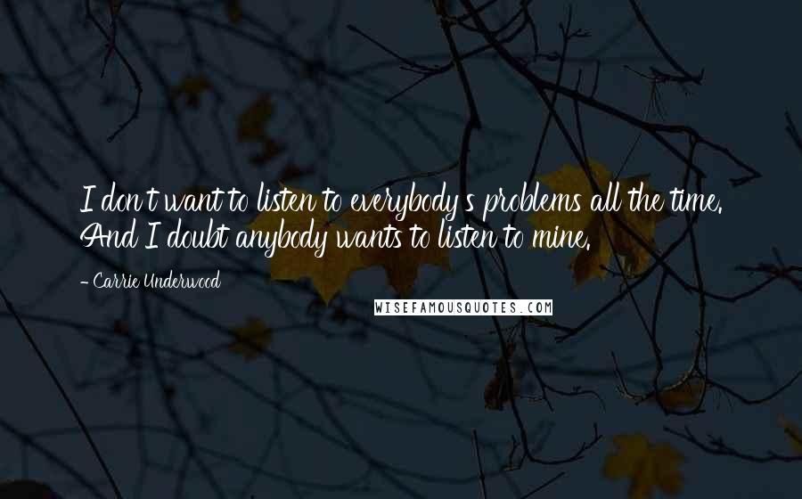 Carrie Underwood Quotes: I don't want to listen to everybody's problems all the time. And I doubt anybody wants to listen to mine.