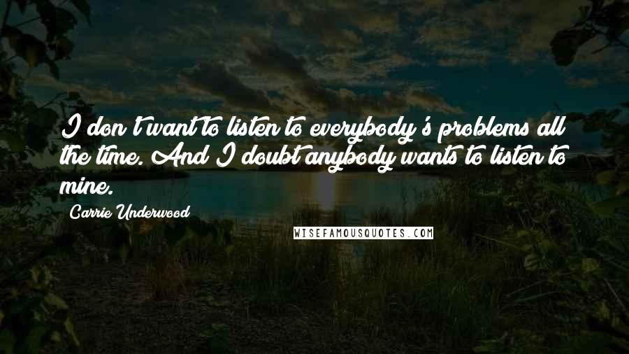 Carrie Underwood Quotes: I don't want to listen to everybody's problems all the time. And I doubt anybody wants to listen to mine.