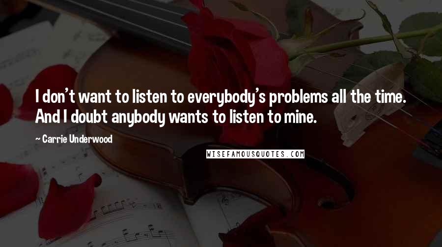 Carrie Underwood Quotes: I don't want to listen to everybody's problems all the time. And I doubt anybody wants to listen to mine.