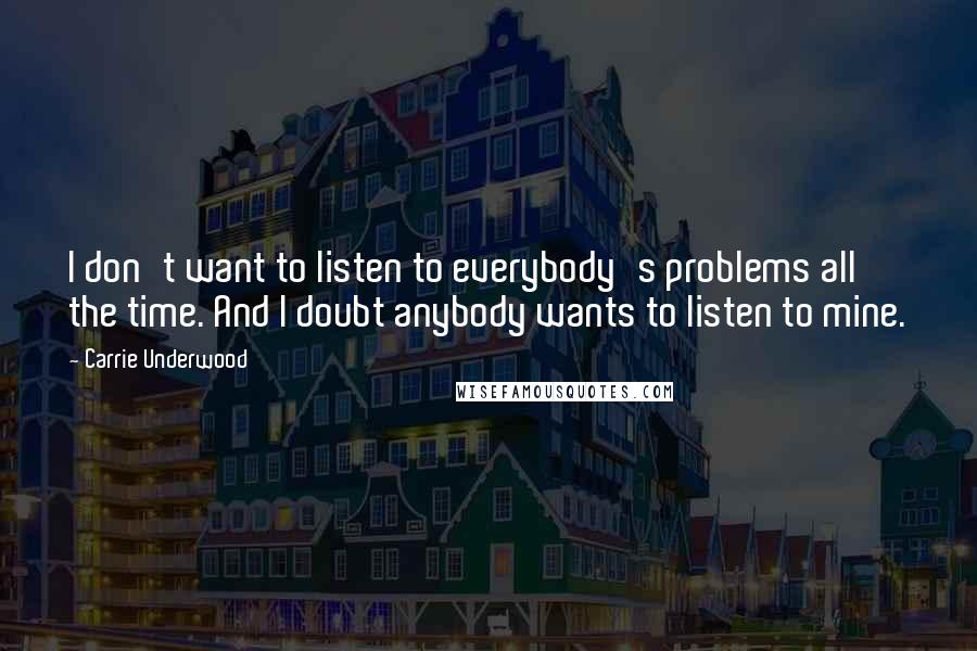 Carrie Underwood Quotes: I don't want to listen to everybody's problems all the time. And I doubt anybody wants to listen to mine.