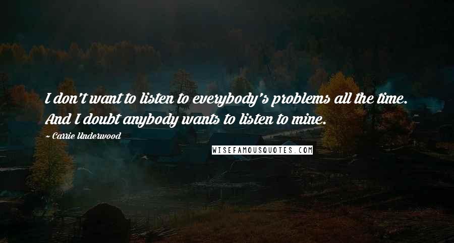 Carrie Underwood Quotes: I don't want to listen to everybody's problems all the time. And I doubt anybody wants to listen to mine.