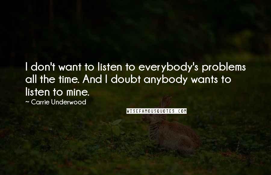 Carrie Underwood Quotes: I don't want to listen to everybody's problems all the time. And I doubt anybody wants to listen to mine.