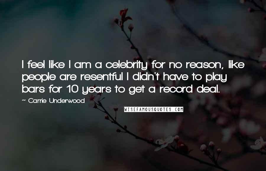 Carrie Underwood Quotes: I feel like I am a celebrity for no reason, like people are resentful I didn't have to play bars for 10 years to get a record deal.