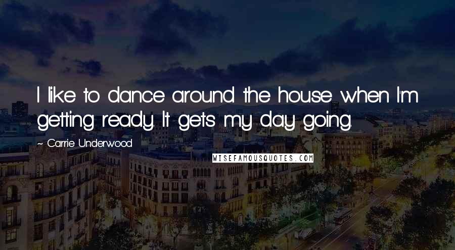 Carrie Underwood Quotes: I like to dance around the house when I'm getting ready. It gets my day going.