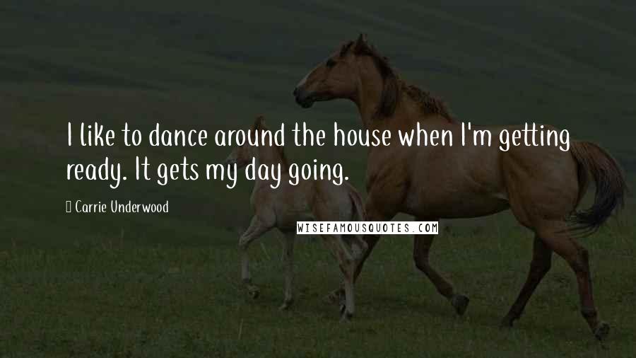 Carrie Underwood Quotes: I like to dance around the house when I'm getting ready. It gets my day going.