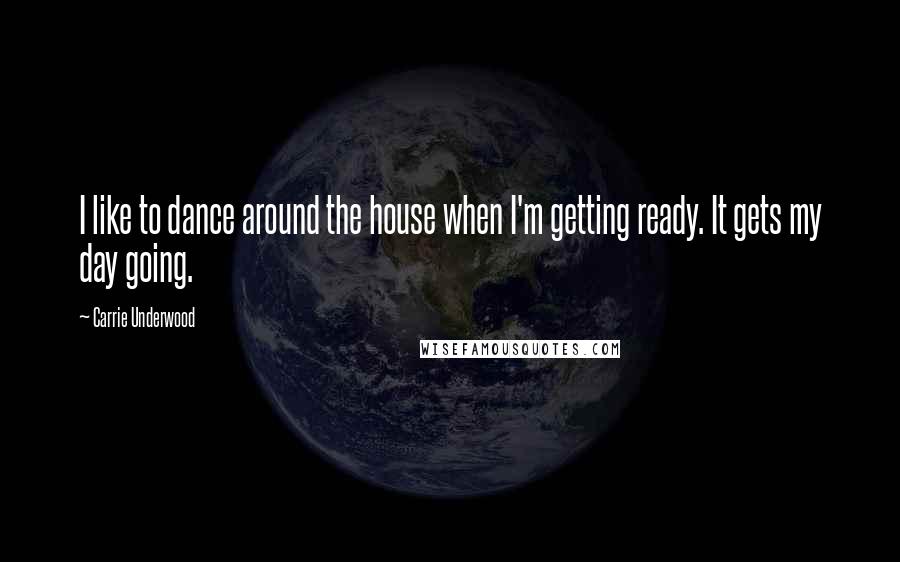 Carrie Underwood Quotes: I like to dance around the house when I'm getting ready. It gets my day going.