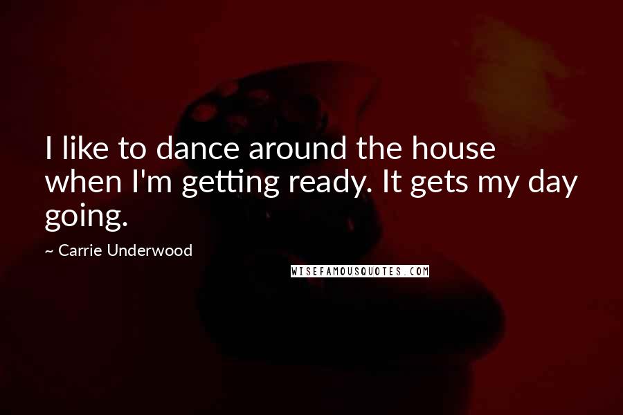 Carrie Underwood Quotes: I like to dance around the house when I'm getting ready. It gets my day going.