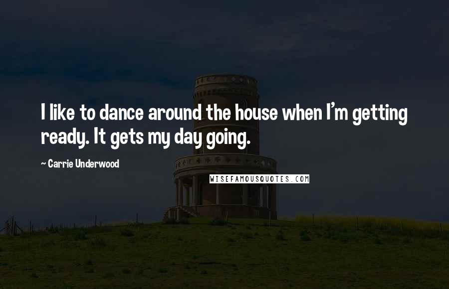 Carrie Underwood Quotes: I like to dance around the house when I'm getting ready. It gets my day going.