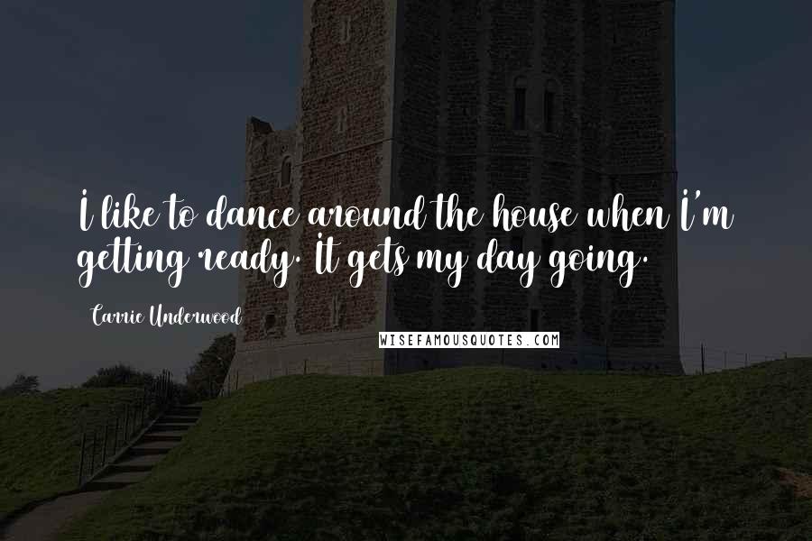 Carrie Underwood Quotes: I like to dance around the house when I'm getting ready. It gets my day going.