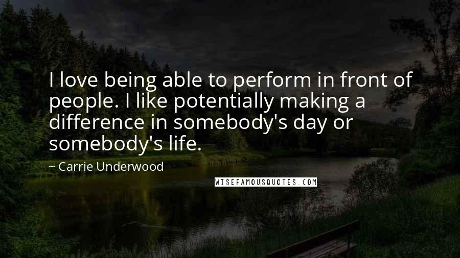 Carrie Underwood Quotes: I love being able to perform in front of people. I like potentially making a difference in somebody's day or somebody's life.