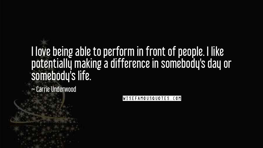 Carrie Underwood Quotes: I love being able to perform in front of people. I like potentially making a difference in somebody's day or somebody's life.