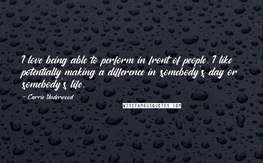 Carrie Underwood Quotes: I love being able to perform in front of people. I like potentially making a difference in somebody's day or somebody's life.