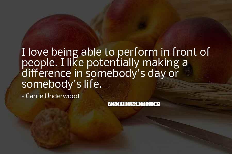 Carrie Underwood Quotes: I love being able to perform in front of people. I like potentially making a difference in somebody's day or somebody's life.