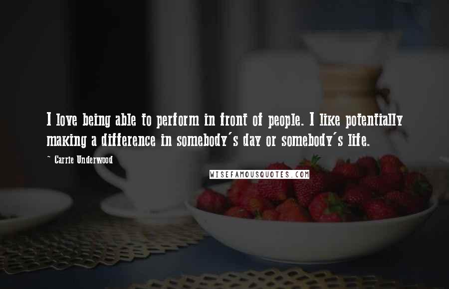 Carrie Underwood Quotes: I love being able to perform in front of people. I like potentially making a difference in somebody's day or somebody's life.