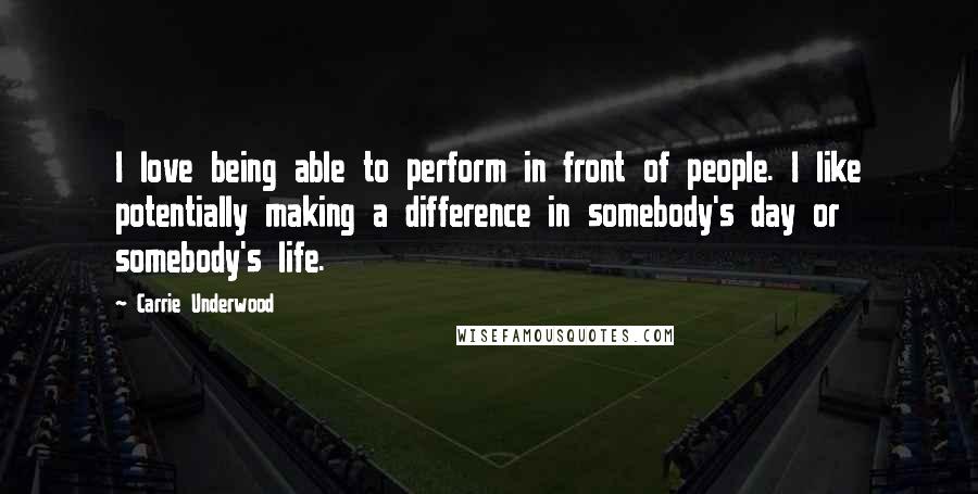 Carrie Underwood Quotes: I love being able to perform in front of people. I like potentially making a difference in somebody's day or somebody's life.