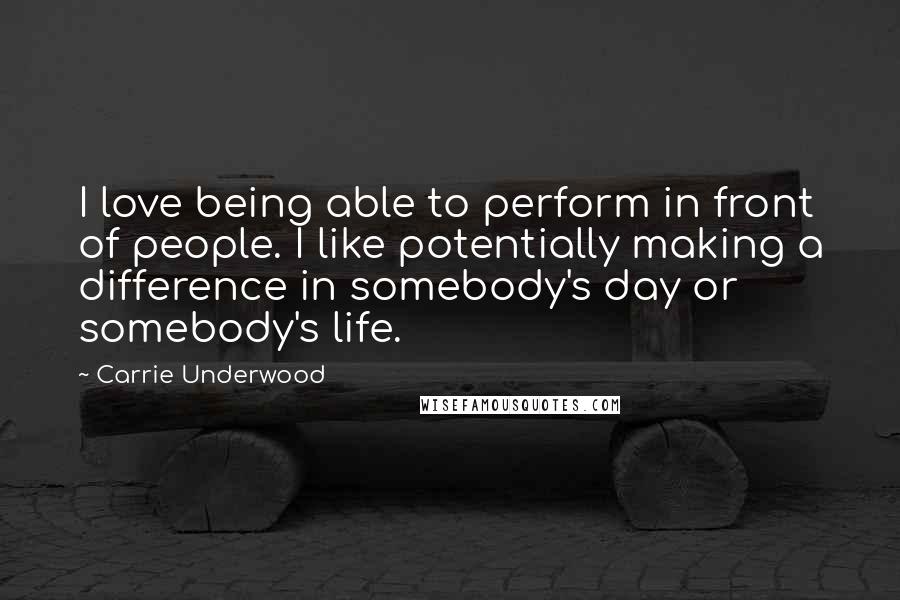 Carrie Underwood Quotes: I love being able to perform in front of people. I like potentially making a difference in somebody's day or somebody's life.