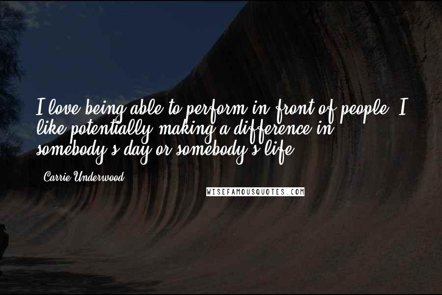 Carrie Underwood Quotes: I love being able to perform in front of people. I like potentially making a difference in somebody's day or somebody's life.