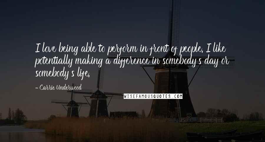 Carrie Underwood Quotes: I love being able to perform in front of people. I like potentially making a difference in somebody's day or somebody's life.