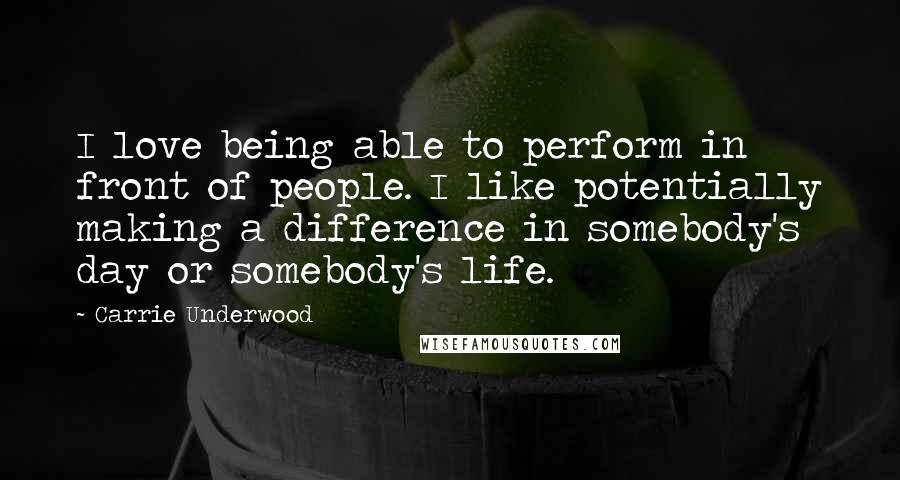 Carrie Underwood Quotes: I love being able to perform in front of people. I like potentially making a difference in somebody's day or somebody's life.