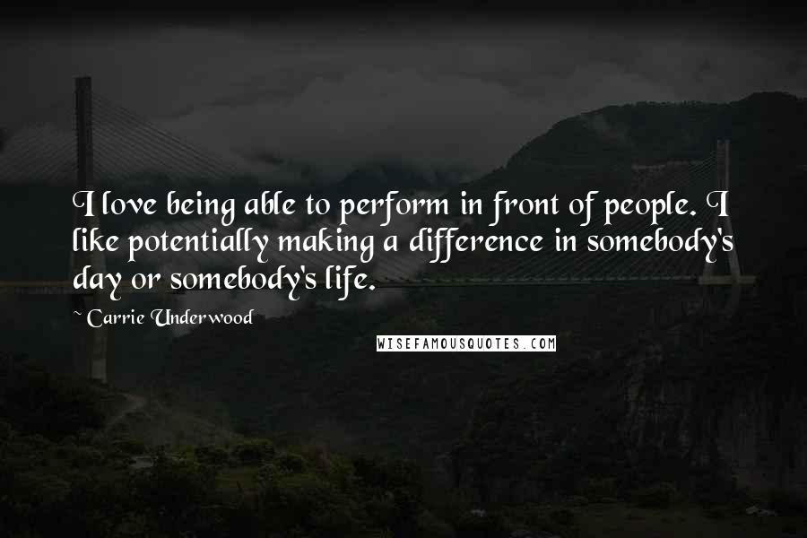 Carrie Underwood Quotes: I love being able to perform in front of people. I like potentially making a difference in somebody's day or somebody's life.