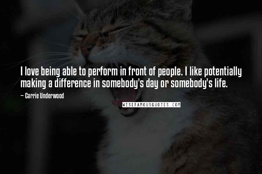 Carrie Underwood Quotes: I love being able to perform in front of people. I like potentially making a difference in somebody's day or somebody's life.