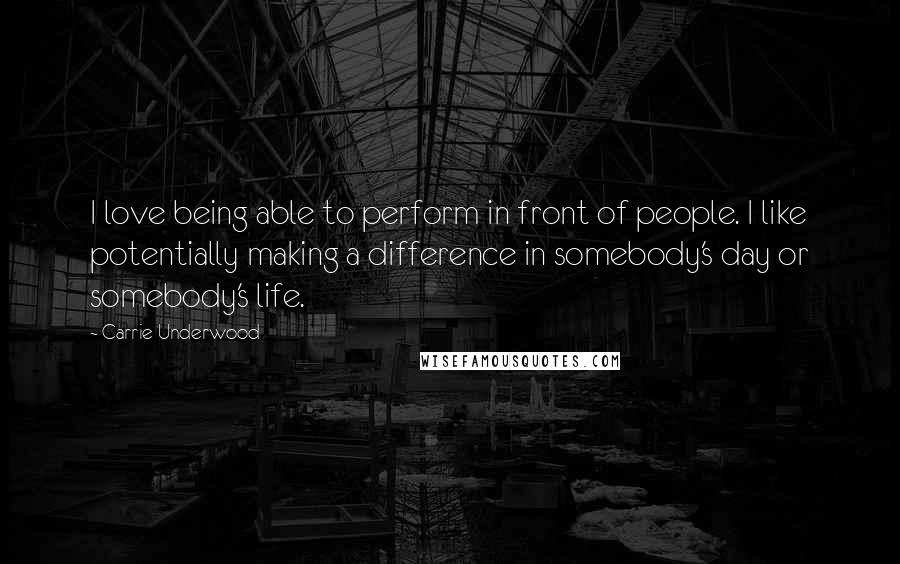 Carrie Underwood Quotes: I love being able to perform in front of people. I like potentially making a difference in somebody's day or somebody's life.