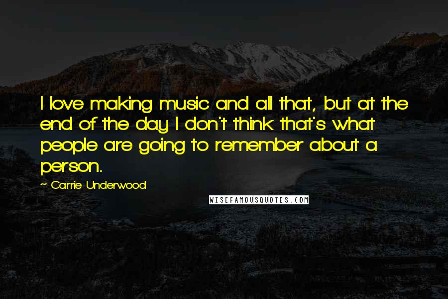 Carrie Underwood Quotes: I love making music and all that, but at the end of the day I don't think that's what people are going to remember about a person.