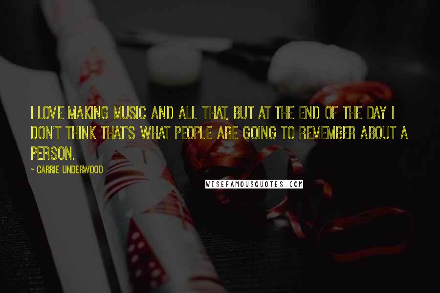 Carrie Underwood Quotes: I love making music and all that, but at the end of the day I don't think that's what people are going to remember about a person.