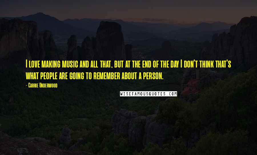 Carrie Underwood Quotes: I love making music and all that, but at the end of the day I don't think that's what people are going to remember about a person.