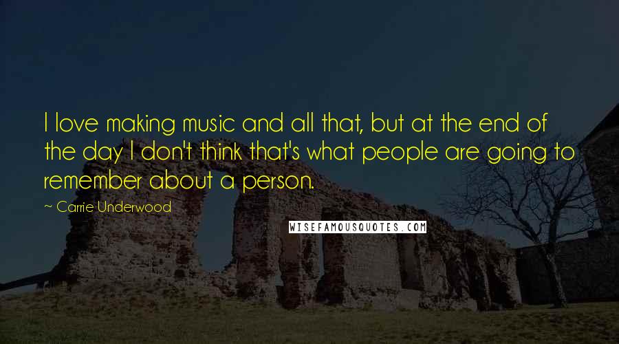 Carrie Underwood Quotes: I love making music and all that, but at the end of the day I don't think that's what people are going to remember about a person.