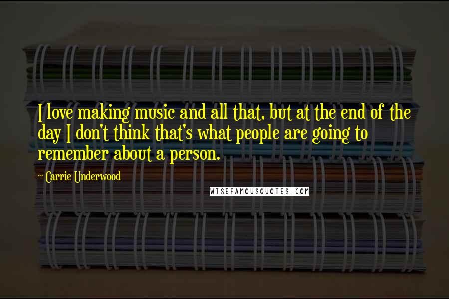 Carrie Underwood Quotes: I love making music and all that, but at the end of the day I don't think that's what people are going to remember about a person.