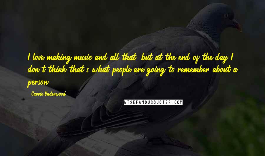 Carrie Underwood Quotes: I love making music and all that, but at the end of the day I don't think that's what people are going to remember about a person.