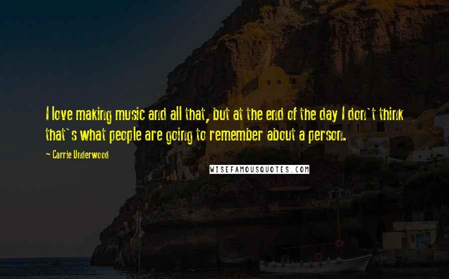 Carrie Underwood Quotes: I love making music and all that, but at the end of the day I don't think that's what people are going to remember about a person.