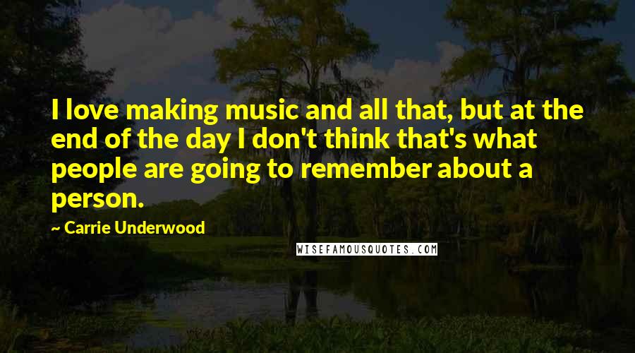 Carrie Underwood Quotes: I love making music and all that, but at the end of the day I don't think that's what people are going to remember about a person.