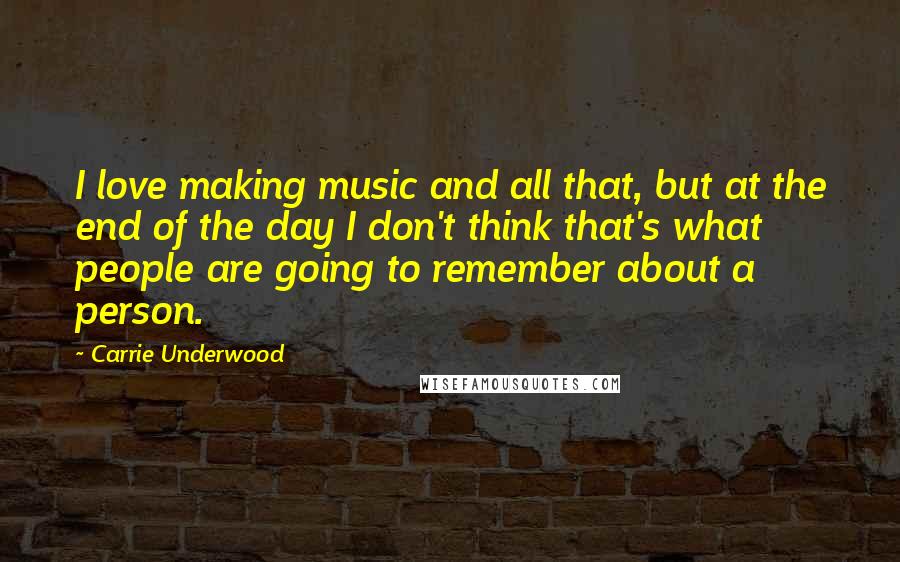 Carrie Underwood Quotes: I love making music and all that, but at the end of the day I don't think that's what people are going to remember about a person.