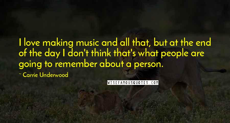 Carrie Underwood Quotes: I love making music and all that, but at the end of the day I don't think that's what people are going to remember about a person.