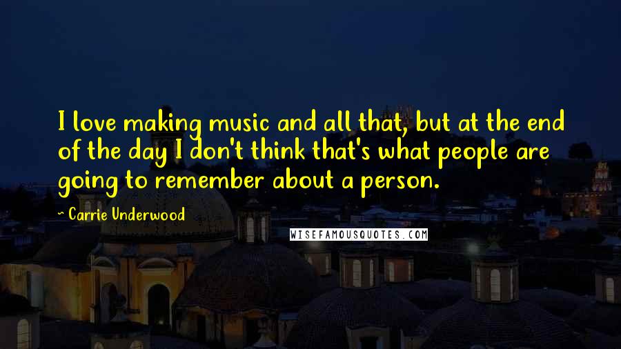 Carrie Underwood Quotes: I love making music and all that, but at the end of the day I don't think that's what people are going to remember about a person.