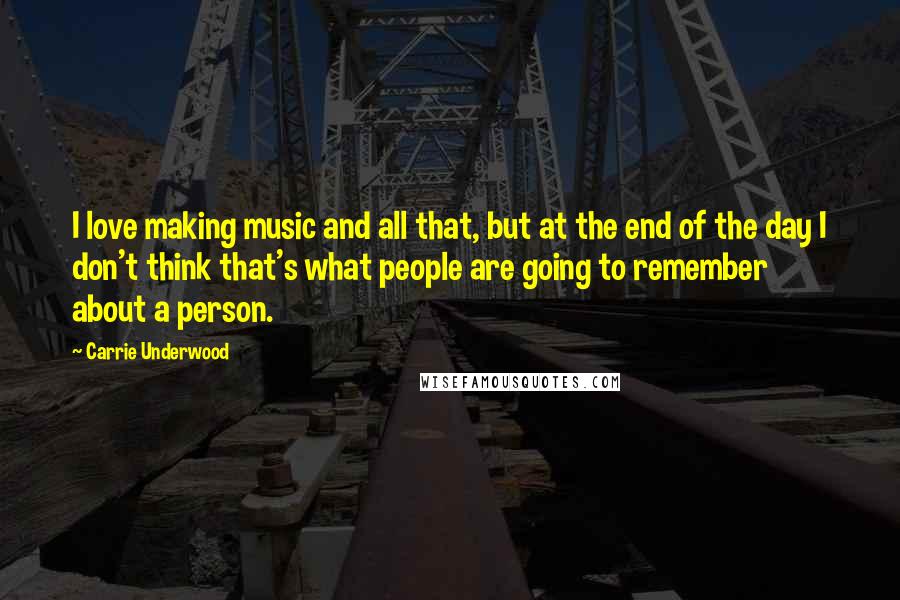 Carrie Underwood Quotes: I love making music and all that, but at the end of the day I don't think that's what people are going to remember about a person.