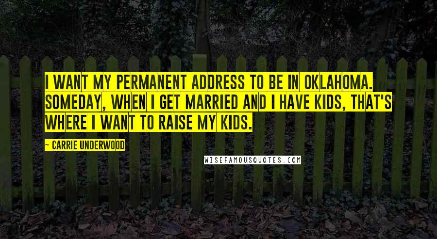 Carrie Underwood Quotes: I want my permanent address to be in Oklahoma. Someday, when I get married and I have kids, that's where I want to raise my kids.