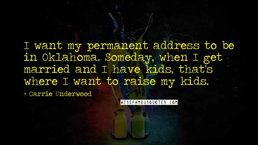 Carrie Underwood Quotes: I want my permanent address to be in Oklahoma. Someday, when I get married and I have kids, that's where I want to raise my kids.