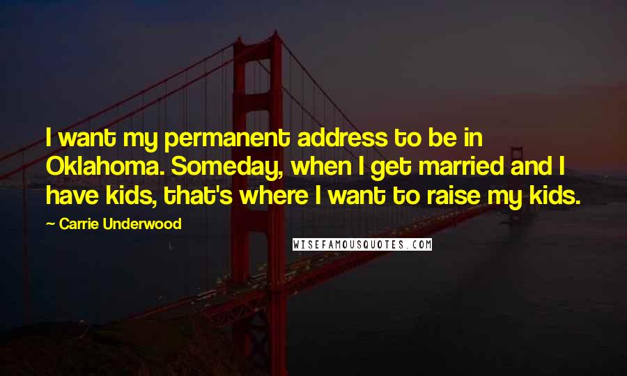 Carrie Underwood Quotes: I want my permanent address to be in Oklahoma. Someday, when I get married and I have kids, that's where I want to raise my kids.