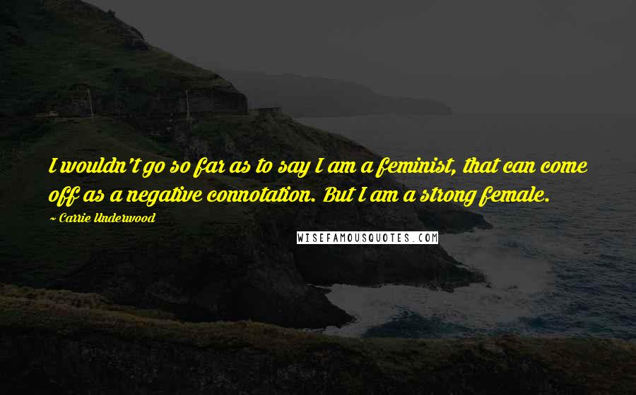 Carrie Underwood Quotes: I wouldn't go so far as to say I am a feminist, that can come off as a negative connotation. But I am a strong female.