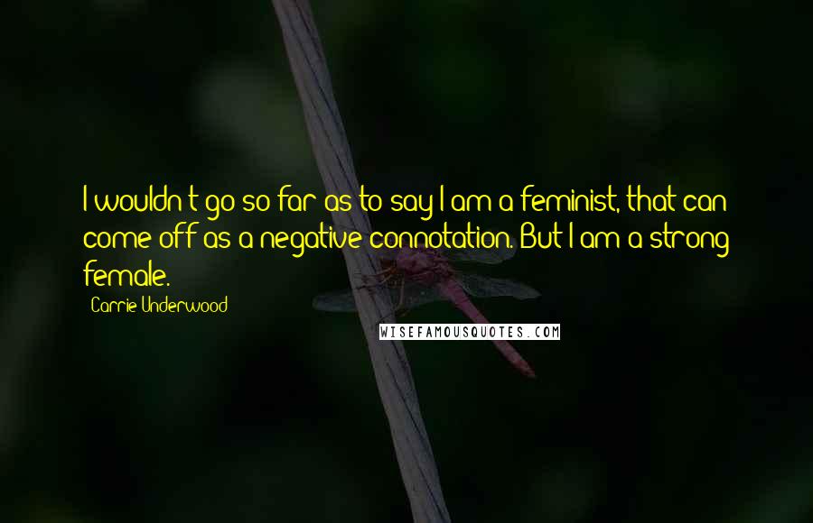 Carrie Underwood Quotes: I wouldn't go so far as to say I am a feminist, that can come off as a negative connotation. But I am a strong female.