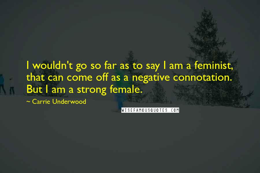 Carrie Underwood Quotes: I wouldn't go so far as to say I am a feminist, that can come off as a negative connotation. But I am a strong female.