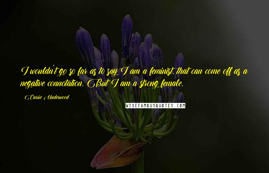 Carrie Underwood Quotes: I wouldn't go so far as to say I am a feminist, that can come off as a negative connotation. But I am a strong female.