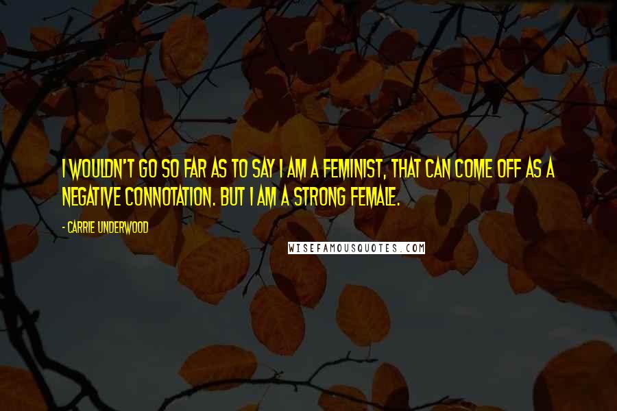 Carrie Underwood Quotes: I wouldn't go so far as to say I am a feminist, that can come off as a negative connotation. But I am a strong female.